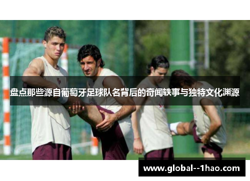 盘点那些源自葡萄牙足球队名背后的奇闻轶事与独特文化渊源 盘点那些源自葡萄牙足球队名背后的奇闻轶事与独特文化渊源