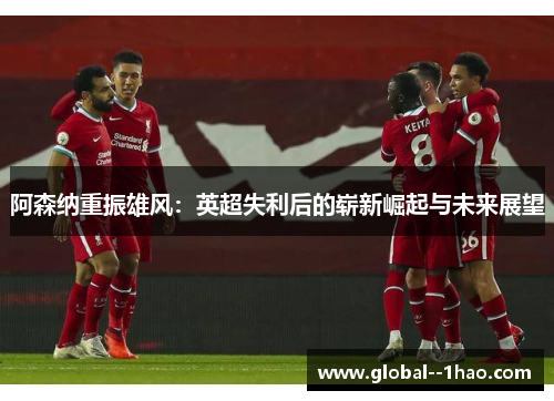 阿森纳重振雄风:英超失利后的崭新崛起与未来展望 阿森纳重振雄风:英超失利后的崭新崛起与未来展望