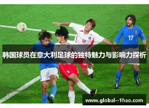 韩国球员在意大利足球的独特魅力与影响力探析 韩国球员在意大利足球的独特魅力与影响力探析