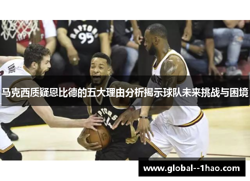 马克西质疑恩比德的五大理由分析揭示球队未来挑战与困境 马克西质疑恩比德的五大理由分析揭示球队未来挑战与困境