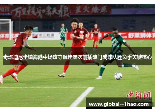 奇塔迪尼坐镇海港中场攻守俱佳屡次前插破门成球队胜负手关键核心 奇塔迪尼坐镇海港中场攻守俱佳屡次前插破门成球队胜负手关键核心